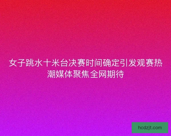 女子跳水十米台决赛时间确定引发观赛热潮媒体聚焦全网期待 女子跳水十米台决赛时间确定引发观赛热潮媒体聚焦全网期待