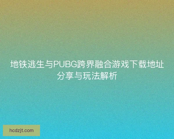 地铁逃生与PUBG跨界融合游戏下载地址分享与玩法解析