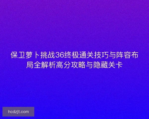 保卫萝卜挑战36终极通关技巧与阵容布局全解析高分攻略与隐藏关卡