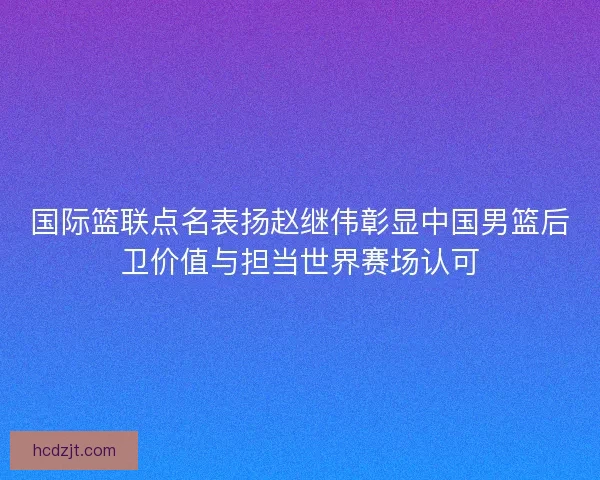 国际篮联点名表扬赵继伟彰显中国男篮后卫价值与担当世界赛场认可