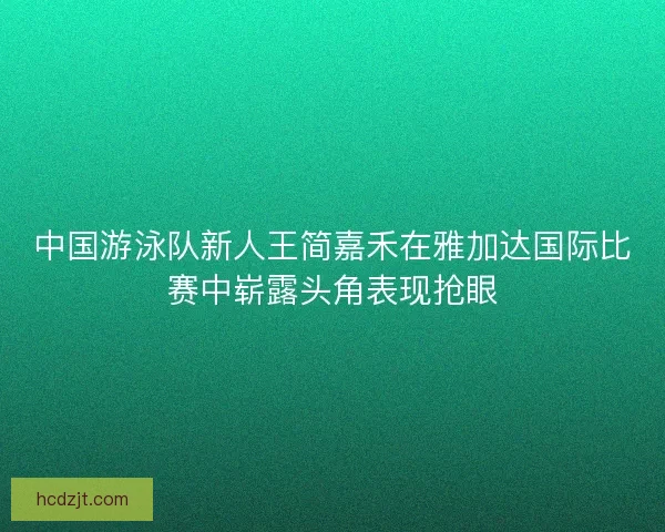 中国游泳队新人王简嘉禾在雅加达国际比赛中崭露头角表现抢眼