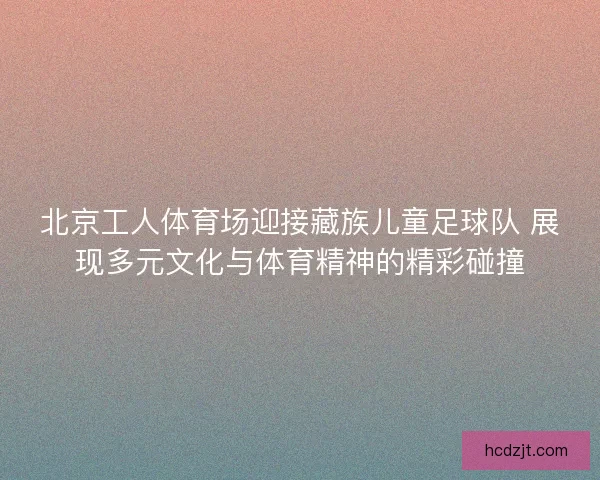 北京工人体育场迎接藏族儿童足球队 展现多元文化与体育精神的精彩碰撞