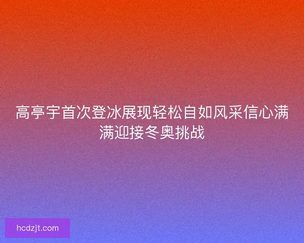 高亭宇首次登冰展现轻松自如风采信心满满迎接冬奥挑战