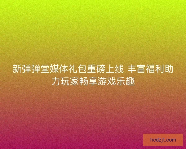 新弹弹堂媒体礼包重磅上线 丰富福利助力玩家畅享游戏乐趣
