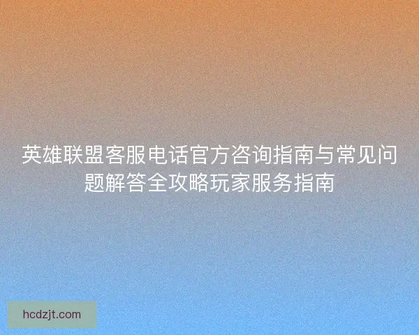 英雄联盟客服电话官方咨询指南与常见问题解答全攻略玩家服务指南