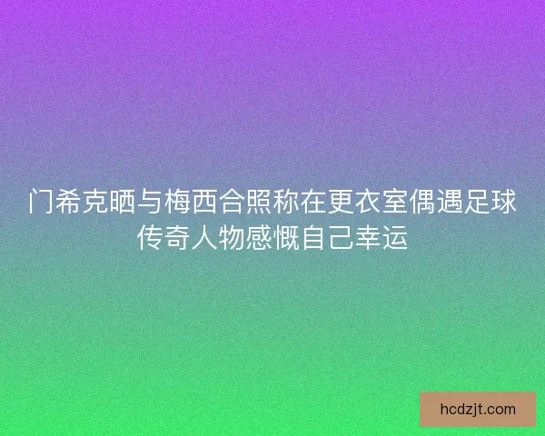 门希克晒与梅西合照称在更衣室偶遇足球传奇人物感慨自己幸运