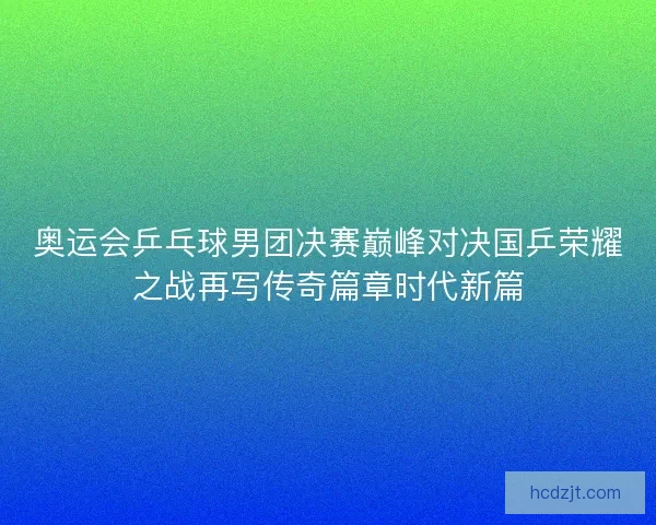 奥运会乒乓球男团决赛巅峰对决国乒荣耀之战再写传奇篇章时代新篇