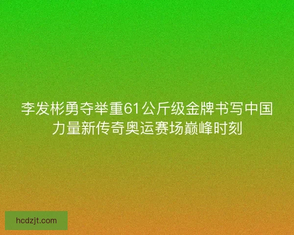李发彬勇夺举重61公斤级金牌书写中国力量新传奇奥运赛场巅峰时刻