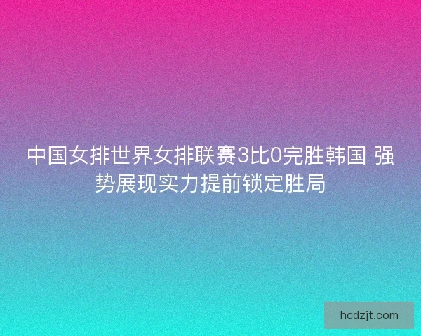 中国女排世界女排联赛3比0完胜韩国 强势展现实力提前锁定胜局 中国女排世界女排联赛3比0完胜韩国 强势展现实力提前锁定胜局
