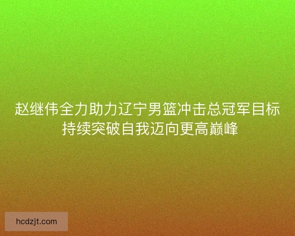赵继伟全力助力辽宁男篮冲击总冠军目标 持续突破自我迈向更高巅峰 赵继伟全力助力辽宁男篮冲击总冠军目标 持续突破自我迈向更高巅峰