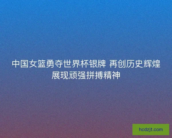 中国女篮勇夺世界杯银牌 再创历史辉煌展现顽强拼搏精神