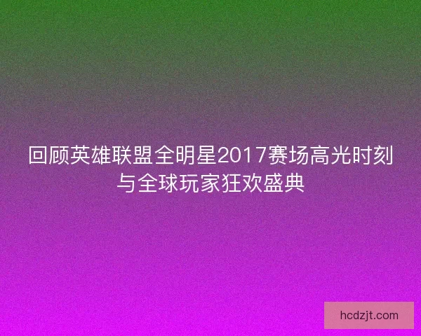 回顾英雄联盟全明星2017赛场高光时刻与全球玩家狂欢盛典
