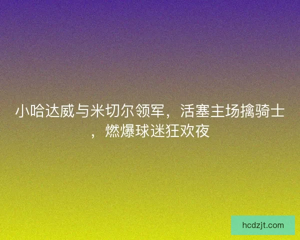 小哈达威与米切尔领军，活塞主场擒骑士，燃爆球迷狂欢夜