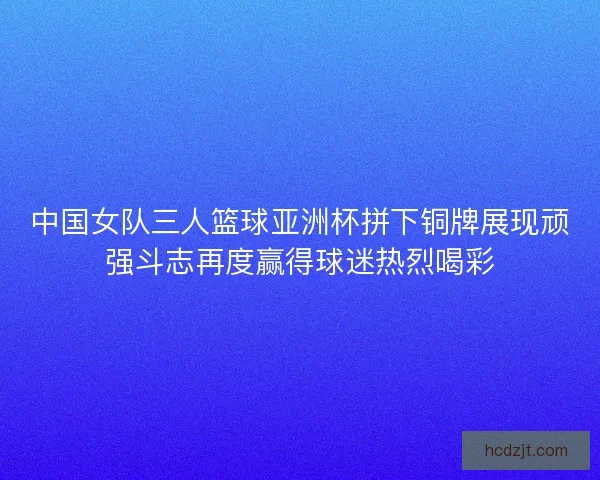 中国女队三人篮球亚洲杯拼下铜牌展现顽强斗志再度赢得球迷热烈喝彩