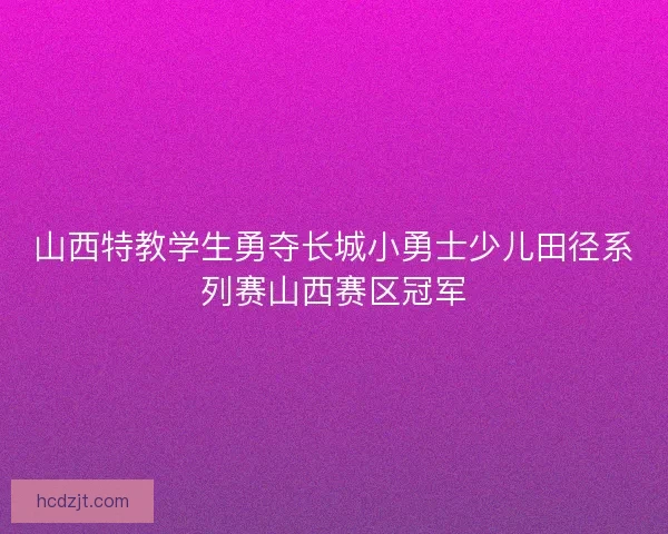 山西特教学生勇夺长城小勇士少儿田径系列赛山西赛区冠军