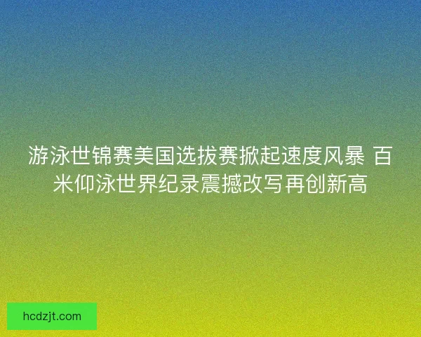 游泳世锦赛美国选拔赛掀起速度风暴 百米仰泳世界纪录震撼改写再创新高