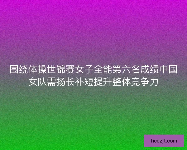围绕体操世锦赛女子全能第六名成绩中国女队需扬长补短提升整体竞争力