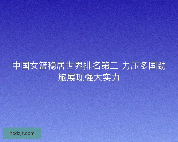 中国女篮稳居世界排名第二 力压多国劲旅展现强大实力