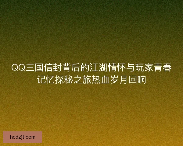 QQ三国信封背后的江湖情怀与玩家青春记忆探秘之旅热血岁月回响 QQ三国信封背后的江湖情怀与玩家青春记忆探秘之旅热血岁月回响