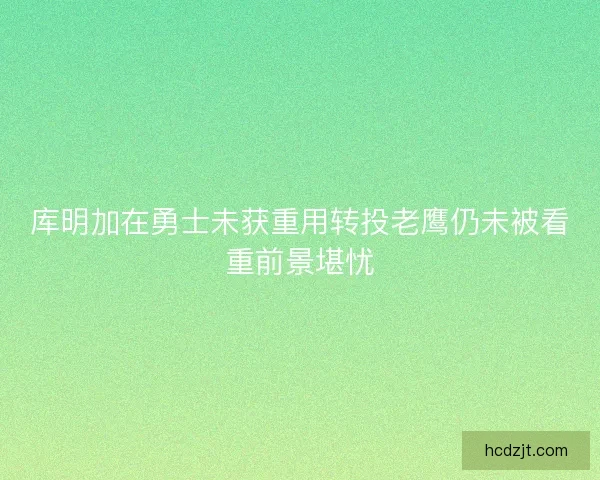 库明加在勇士未获重用转投老鹰仍未被看重前景堪忧 库明加在勇士未获重用转投老鹰仍未被看重前景堪忧
