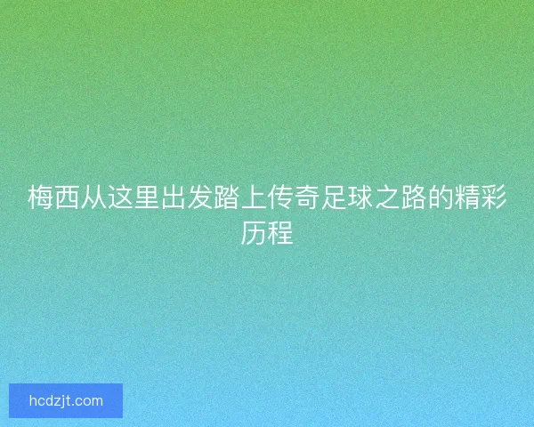梅西从这里出发踏上传奇足球之路的精彩历程 梅西从这里出发踏上传奇足球之路的精彩历程