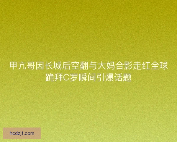 甲亢哥因长城后空翻与大妈合影走红全球跪拜C罗瞬间引爆话题 甲亢哥因长城后空翻与大妈合影走红全球跪拜C罗瞬间引爆话题