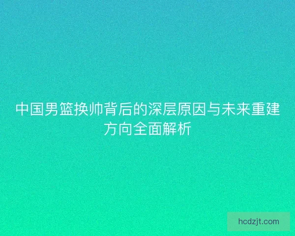 中国男篮换帅背后的深层原因与未来重建方向全面解析