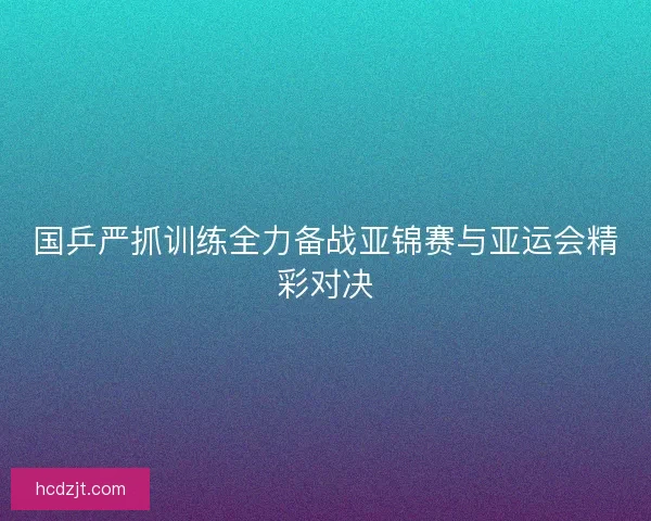 国乒严抓训练全力备战亚锦赛与亚运会精彩对决 国乒严抓训练全力备战亚锦赛与亚运会精彩对决