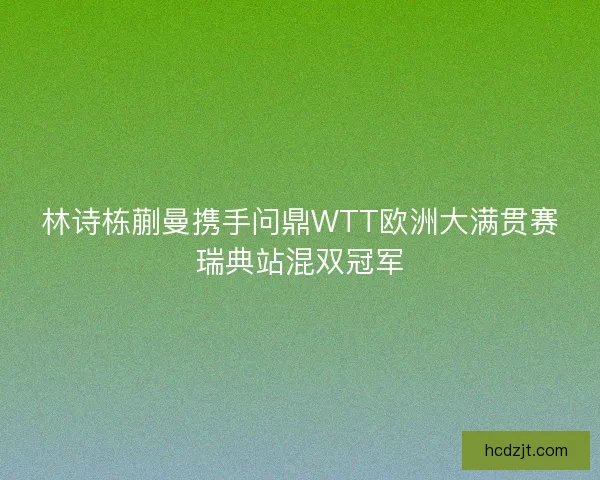 林诗栋蒯曼携手问鼎WTT欧洲大满贯赛瑞典站混双冠军