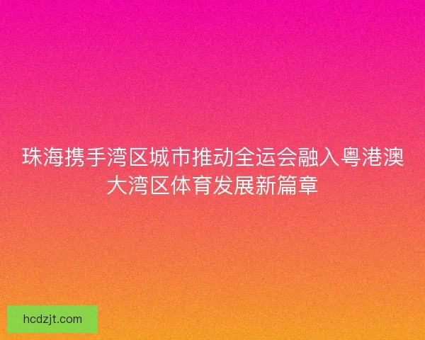 珠海携手湾区城市推动全运会融入粤港澳大湾区体育发展新篇章 珠海携手湾区城市推动全运会融入粤港澳大湾区体育发展新篇章