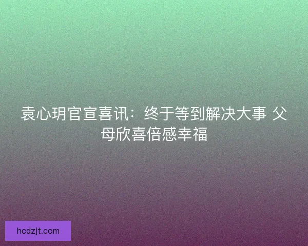袁心玥官宣喜讯：终于等到解决大事 父母欣喜倍感幸福